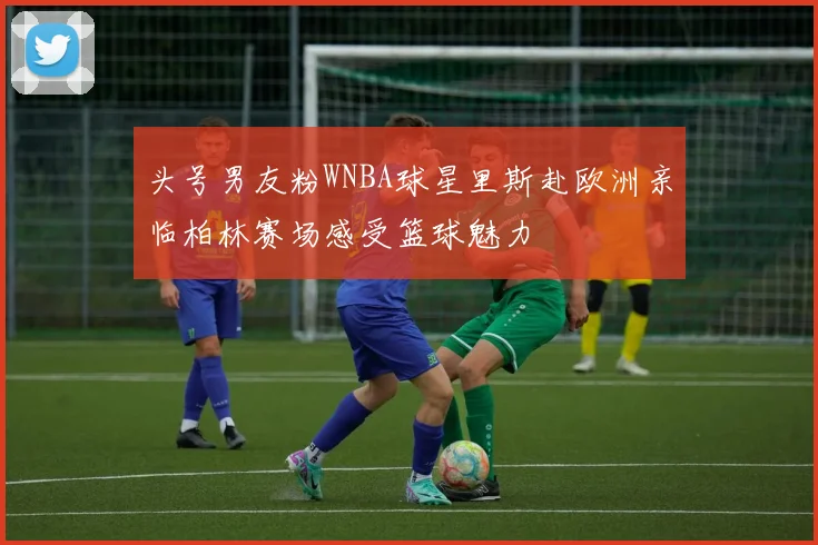 头号男友粉WNBA球星里斯赴欧洲亲临柏林赛场感受篮球魅力