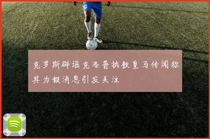 克罗斯辟谣克洛普执教皇马传闻称其为假消息引发关注