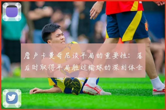 詹卢卡曼奇尼谈平局的重要性：落后时取得平局胜过输球的深刻体会