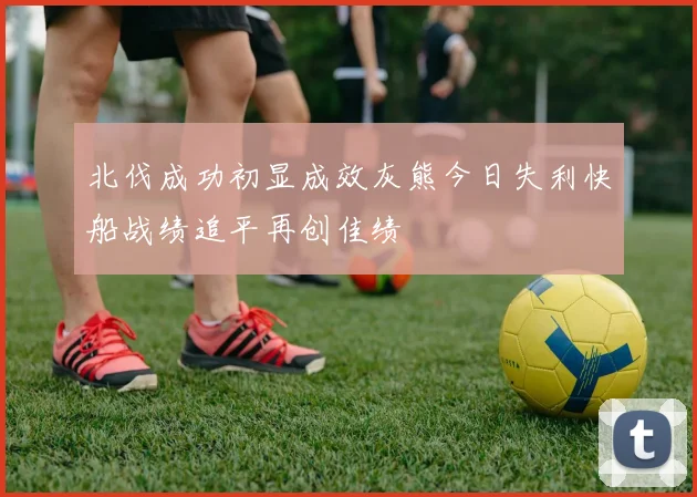 北伐成功初显成效灰熊今日失利快船战绩追平再创佳绩